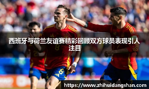 西班牙与荷兰友谊赛精彩回顾双方球员表现引人注目
